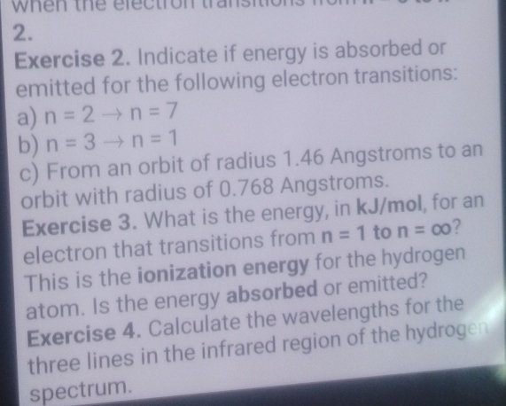 when the electron tral 
2. 
Exercise 2. Indicate if energy is absorbed or 
emitted for the following electron transitions: 
a) n=2to n=7
b) n=3to n=1
c) From an orbit of radius 1.46 Angstroms to an 
orbit with radius of 0.768 Angstroms. 
Exercise 3. What is the energy, in kJ/mol, for an 
electron that transitions from n=1 to n=∈fty ? 
This is the ionization energy for the hydrogen 
atom. Is the energy absorbed or emitted? 
Exercise 4. Calculate the wavelengths for the 
three lines in the infrared region of the hydrogen 
spectrum.