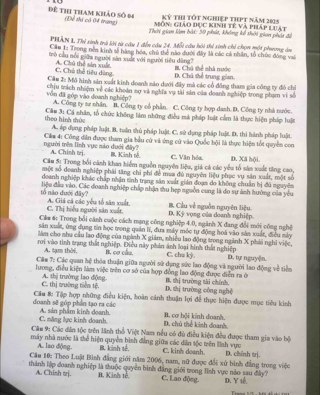 đề thi tham khảo số 04 Kỷ tHI tỐt nghiệp tHPt năm 2025
(Đề thi có 04 trang) MÔN: GIáO DụC KINH tÉ vÀ pháp luật
Thời gian làm bài: 50 phút, không kể thời gian phát đề
PHÀN I. Thí sinh trả lời từ câu 1 đến câu 24. Mỗi câu hỏi thí sinh chi chọn một phương án
Câu 1: Trong nền kinh tế hàng hóa, chủ thể nào dưới đây là các cá nhân, tổ chức đóng vai
trò cầu nối giữa người sản xuất với người tiêu dùng?
A. Chủ thể sản xuất. B. Chủ thể nhà nước
C. Chủ thể tiêu dùng. D. Chủ thể trung gian.
Câu 2: Mô hình sản xuất kinh doanh nào dưới đây mà các cổ đông tham gia công ty đó chỉ
chịu trách nhiệm về các khoản nợ và nghĩa vụ tài sản của doanh nghiệp trong phạm vi số
vốn đã góp vào doanh nghiệp?
A. Công ty tư nhân. B. Công ty cổ phần. . C. Công ty hợp danh. D. Công ty nhà nước.
Câu 3: Cá nhân, tổ chức không làm những điều mà pháp luật cấm là thực hiện pháp luật
theo hình thức
A. áp dụng pháp luật. B. tuân thủ pháp luật. C. sử dụng pháp luật. D. thi hành pháp luật.
Câu 4: Công dân được tham gia bầu cử và ứng cử vào Quốc hội là thực hiện tốt quyền con
người trên lĩnh vực nào dưới đây?
A. Chính trị. B. Kinh tế. C. Văn hóa. D. Xã hội.
Câu 5: Trong bối cảnh khan hiếm nguồn nguyên liệu, giá cả các yếu tố sản xuất tăng cao,
một số doanh nghiệp phải tăng chi phí để mua đủ nguyên liệu phục vụ sản xuất, một số
doanh nghiệp khác chấp nhận tình trạng sản xuất gián đoạn do không chuẩn bị đủ nguyên
liệu đầu vào. Các doanh nghiệp chấp nhận thu hẹp nguồn cung là do sự ảnh hưởng của yếu
tố nào dưới đây?
A. Giá cả các yếu tố sản xuất. B. Cầu về nguồn nguyên liệu.
C. Thị hiếu người sản xuất. D. Kỳ vọng của doanh nghiệp.
Câu 6: Trong bối cảnh cuộc cách mạng công nghiệp 4.0, ngành X đang đổi mới công nghệ
sản xuất, ứng dụng tin học trong quản lí, đưa máy móc tự động hoá vào sản xuất, điều này
làm cho nhu cầu lao động của ngành X giảm, nhiều lao động trong ngành X phải nghi việc,
rơi vào tình trạng thất nghiệp. Điều này phản ánh loại hình thất nghiệp
A. tạm thời. B. cơ cấu. C. chu kỳ. D. tự nguyện.
Câu 7: Các quan hệ thỏa thuận giữa người sử dụng sức lao động và người lao động về tiền
lương, điều kiện làm việc trên cơ sở của hợp đồng lao động được diễn ra ở
A. thị trường lao động. B. thị trường tài chính.
C. thị trường tiền tệ. D. thị trường công nghệ
Câu 8: Tập hợp những điều kiện, hoàn cảnh thuận lợi để thực hiện được mục tiêu kinh
doanh sẽ góp phần tạo ra các
A. sản phầm kinh doanh. B. cơ hội kinh doanh.
C. năng lực kinh doanh. D. chủ thể kinh doanh.
Câu 9: Các dân tộc trên lãnh thổ Việt Nam nếu có đủ điều kiện đều được tham gia vào bộ
máy nhà nước là thể hiện quyền bình đẳng giữa các dân tộc trên lĩnh vực
A. lao động. B. kinh tế. C. kinh doanh. D. chính trị.
Câu 10: Theo Luật Bình đẳng giới năm 2006, nam, nữ được đối xử bình đẳng trong việc
thành lập doanh nghiệp là thuộc quyền bình đẳng giới trong lĩnh vực nào sau đây?
A. Chính trị. B. Kinh tế. C. Lao động. D. Y tế.
Trang 1/5  Mz 4à