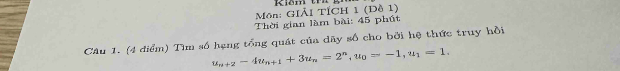 Môn: GIẢI TÍCH 1 (Đề 1) 
Thời gian làm bài: 45 phút 
Câu 1. (4 điểm) Tìm số hạng tổng quát của dãy số cho bởi hệ thức truy hồi
u_n+2-4u_n+1+3u_n=2^n, u_0=-1, u_1=1.