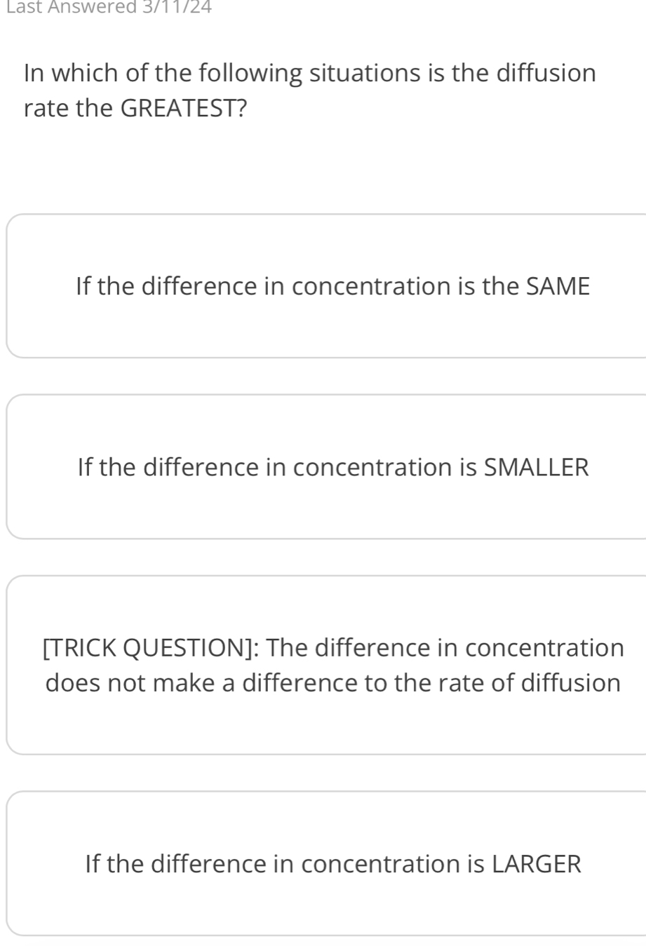 Last Answered 3/11/24
In which of the following situations is the diffusion
rate the GREATEST?
If the difference in concentration is the SAME
If the difference in concentration is SMALLER
[TRICK QUESTION]: The difference in concentration
does not make a difference to the rate of diffusion
If the difference in concentration is LARGER