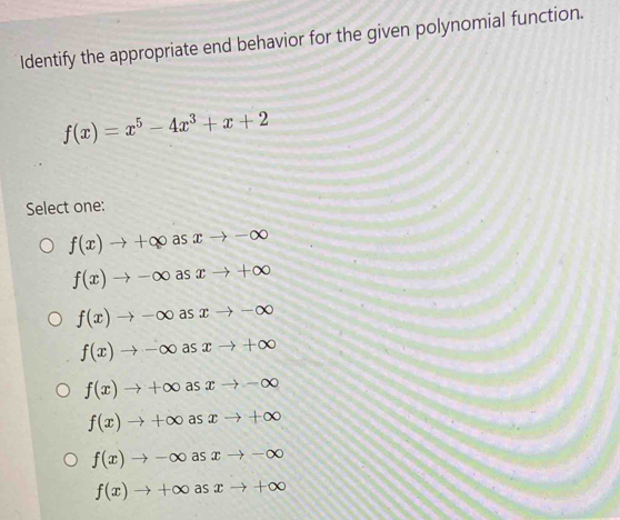 Identify the appropriate end behavior for the given polynomial function.
f(x)=x^5-4x^3+x+2
Select one:
f(x)to +∈fty asxto -∈fty
f(x)to -∈fty asxto +∈fty
f(x)to -∈fty asxto -∈fty
f(x)to -∈fty asxto +∈fty
f(x)to +∈fty asxto -∈fty
f(x)to +∈fty as xto +∈fty
f(x)to -∈fty as xto -∈fty
f(x)to +∈fty a xto +∈fty