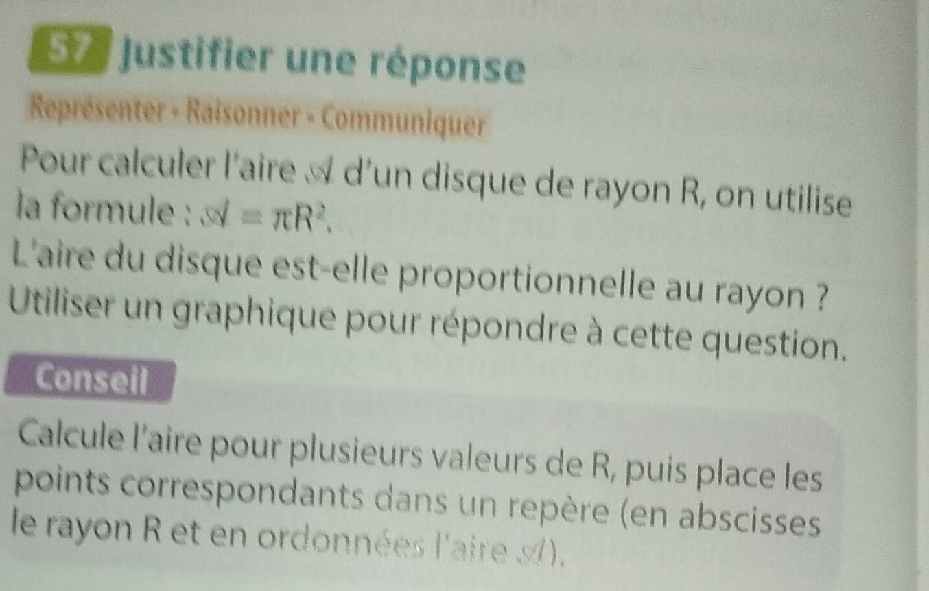 Justifier une réponse 
Représenter - Raisonner - Communiquer 
Pour calculer l'aire À d’un disque de rayon R, on utilise 
la formule : sd=π R^2. 
L'aire du disque est-elle proportionnelle au rayon ? 
Utiliser un graphique pour répondre à cette question. 
Conseil 
Calcule l’aire pour plusieurs valeurs de R, puis place les 
points correspondants dans un repère (en abscisses 
le rayon R et en ordonnées l'aire s).