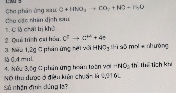 Cau 5 
Cho phản ứng sau: C+HNO_3to CO_2+NO+H_2O
Cho các nhận định sau: 
1. C là chất bị khử. 
2. Quá trình oxi hóa: C^0to C^(+4)+4e
3. Nếu 1, 2g C phản ứng hết với HNO_3 thì số mol e nhường 
là 0,4 mol. 
4. Nếu 3,6g C phản ứng hoàn toàn với HNO_3 thì thể tích khí 
NO thu được ở điều kiện chuẩn là 9,916L
Số nhận định đúng là?