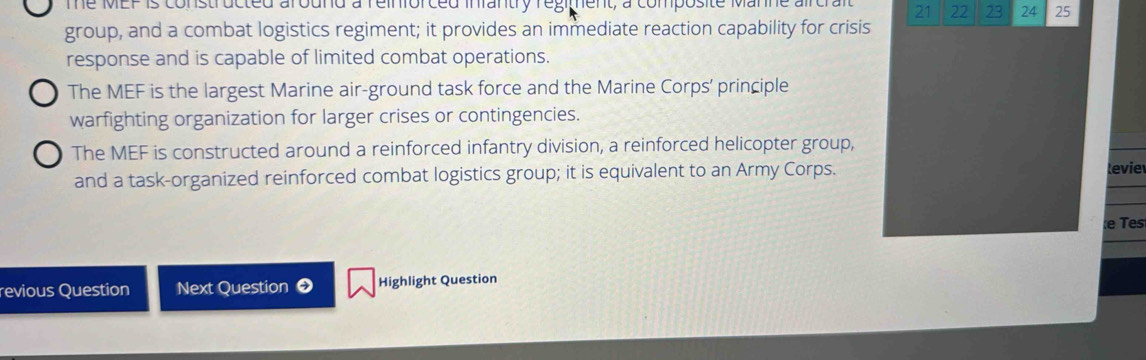 The MEP is constructed around a reinforced infantry regiment, a composite Manne aircral 21 22 23 24 25
group, and a combat logistics regiment; it provides an immediate reaction capability for crisis
response and is capable of limited combat operations.
The MEF is the largest Marine air-ground task force and the Marine Corps' principle
warfighting organization for larger crises or contingencies.
The MEF is constructed around a reinforced infantry division, a reinforced helicopter group,
and a task-organized reinforced combat logistics group; it is equivalent to an Army Corps. levie
e Tes
revious Question Next Question ● Highlight Question