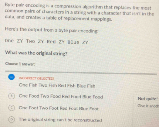 Byte pair encoding is a compression algorithm that replaces the most
common pairs of characters in a string with a character that isn't in the
data, and creates a table of replacement mappings.
Here's the output from a byte pair encoding:
One ZY Two ZY Red ZY Blue ZY
What was the original string?
Choose 1 answer:
INCORRECT (SELECTED)
One Fish Two Fish Red Fish Blue Fish
8 One Food Two Food Red Food Blue Food Not quite!
Give it anoth
○ One Foot Two Foot Red Foot Blue Foot
) The original string can't be reconstructed