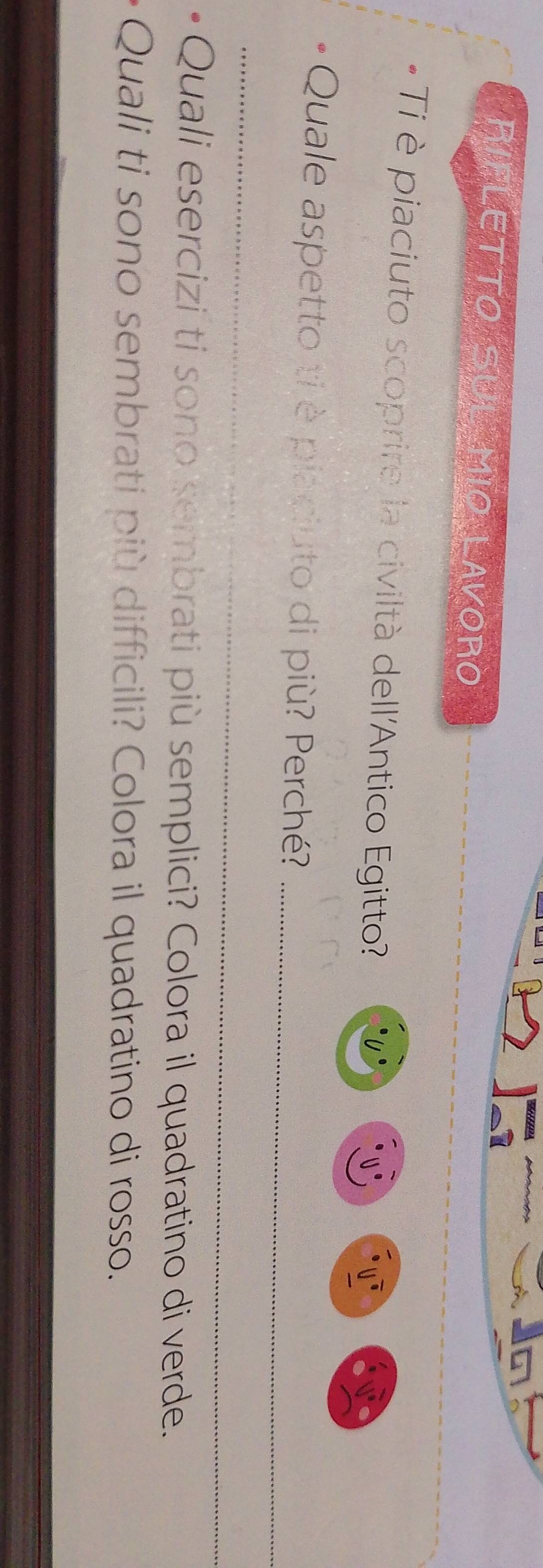 RIFLETTO SUL MIO LAVORO 
- Ti è piaciuto scoprire la civiltà dell'Antico Egitto? 
0° 
* Quale aspetto ti è placiuto di più? Perché?_ 
_ 
Quali esercizi ti sono sembrati più semplici? Colora il quadratino di verde. 
Quali ti sono sembrati più difficili? Colora il quadratino di rosso.