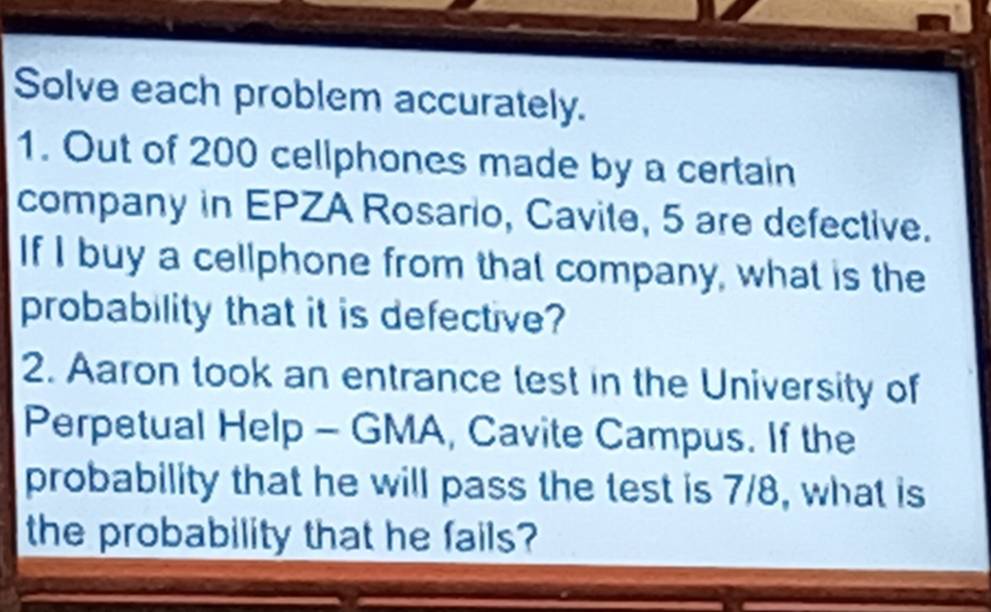 Solve each problem accurately. 
1. Out of 200 cellphones made by a certain 
company in EPZA Rosario, Cavite, 5 are defective. 
If I buy a cellphone from that company, what is the 
probability that it is defective? 
2. Aaron took an entrance lest in the University of 
Perpetual Help - GMA, Cavite Campus. If the 
probability that he will pass the test is 7/8, what is 
the probability that he fails?