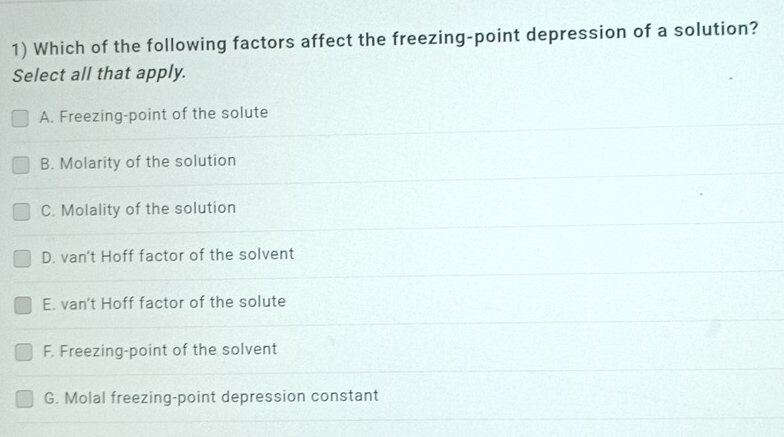 Which of the following factors affect the freezing-point depression of a solution?
Select all that apply.
A. Freezing-point of the solute
B. Molarity of the solution
C. Molality of the solution
D. van't Hoff factor of the solvent
E. van't Hoff factor of the solute
F. Freezing-point of the solvent
G. Molal freezing-point depression constant