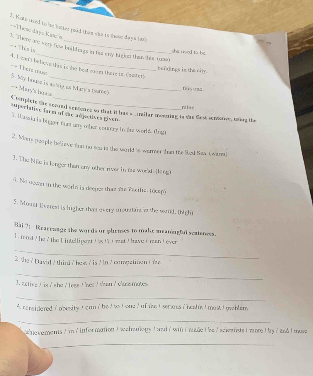Kate used to be better paid than she is these days (as 
→These days Kate is 
3. There are very few buildings in the city higher than this. (one) This is 
she used to be. 
4. I can't believe this is the best room there is. (better) 
buildings in the city. 
→ There must 
5. My house is as big as Mary's (same) 
this one. 
→ Mary's house 
mine. 
Complete the second sentence so that it has a similar meaning to the first sentence, using the 
superlative form of the adjectives given. 
1. Russia is bigger than any other country in the world. (big) 
2. Many people believe that no sea in the world is warmer than the Red Sea. (warm) 
3. The Nile is longer than any other river in the world. (long) 
4. No ocean in the world is deeper than the Pacific. (deep) 
5. Mount Everest is higher than every mountain in the world. (high) 
Bài 7: Rearrange the words or phrases to make meaningful sentences. 
1. most / he / the I intelligent / is /1 / met / have / man / ever 
_ 
2. the / David / third / best / is / in / competition / the 
_ 
3. active / is / she / less / her / than / classmates 
_ 
4. considered / obesity / con / be / to / one / of the / serious / health / most / problem 
_ 
achievements / in / information / technology / and / will / made / be / scientists / more / by / and / more 
_