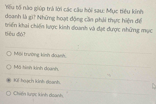 Yếu tố nào giúp trả lời các câu hỏi sau: Mục tiêu kinh
doanh là gì? Những hoạt động cần phải thực hiện để
triển khai chiến lược kinh doanh và đạt được những mục
tiêu đó?
Môi trường kinh doanh.
Mô hình kinh doanh.
Kế hoạch kinh doanh.
Chiến lược kinh doanh.