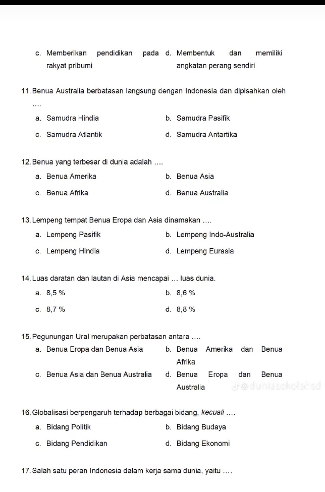 c. Memberikan pendidikan pada d. Membentuk dan memiliki
rakyat pribumi angkatan perang sendiri
11. Benua Australia berbatasan langsung dengan Indonesia dan dipisahkan oleh
..
a. Samudra Hindia b. Samudra Pasifik
c. Samudra Atlantik d. Samudra Antartika
12. Benua yang terbesar di dunia adalah ....
a. Benua Amerika b. Benua Asia
c. Benua Afrika d. Benua Australia
13. Lempeng tempat Benua Eropa dan Asia dinamakan ....
a. Lempeng Pasifik b. Lempeng Indo-Australia
c. Lempeng Hindia d. Lempeng Eurasia
14. Luas daratan dan lautan di Asia mencapai ... luas dunia.
a. 8,5 % b. 8,6 %
c. 8,7 % d. 8,8 %
15. Pegunungan Ural merupakan perbatasan antara ....
a. Benua Eropa dan Benua Asia b. Benua Amerika dan Benua
Afrika
c. Benua Asia dan Benua Australia d. Benua Eropa dan Benua
Australia
16. Globalisasi berpengaruh terhadap berbagai bidang, kecuali ..
a. Bidang Politik b. Bidang Budaya
c. Bidang Pendidikan d. Bidang Ekonomi
17. Salah satu peran Indonesia dalam kerja sama dunia, yaitu ....