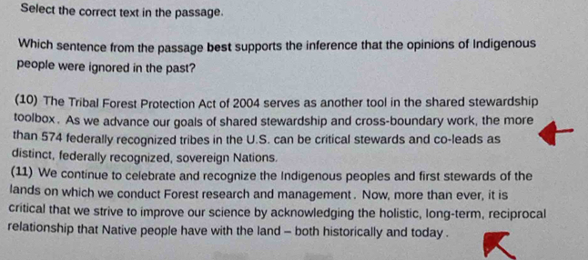 Select the correct text in the passage. 
Which sentence from the passage best supports the inference that the opinions of Indigenous 
people were ignored in the past? 
(10) The Tribal Forest Protection Act of 2004 serves as another tool in the shared stewardship 
toolbox. As we advance our goals of shared stewardship and cross-boundary work, the more 
than 574 federally recognized tribes in the U.S. can be critical stewards and co-leads as 
distinct, federally recognized, sovereign Nations. 
(11) We continue to celebrate and recognize the Indigenous peoples and first stewards of the 
lands on which we conduct Forest research and management . Now, more than ever, it is 
critical that we strive to improve our science by acknowledging the holistic, long-term, reciprocal 
relationship that Native people have with the land - both historically and today .