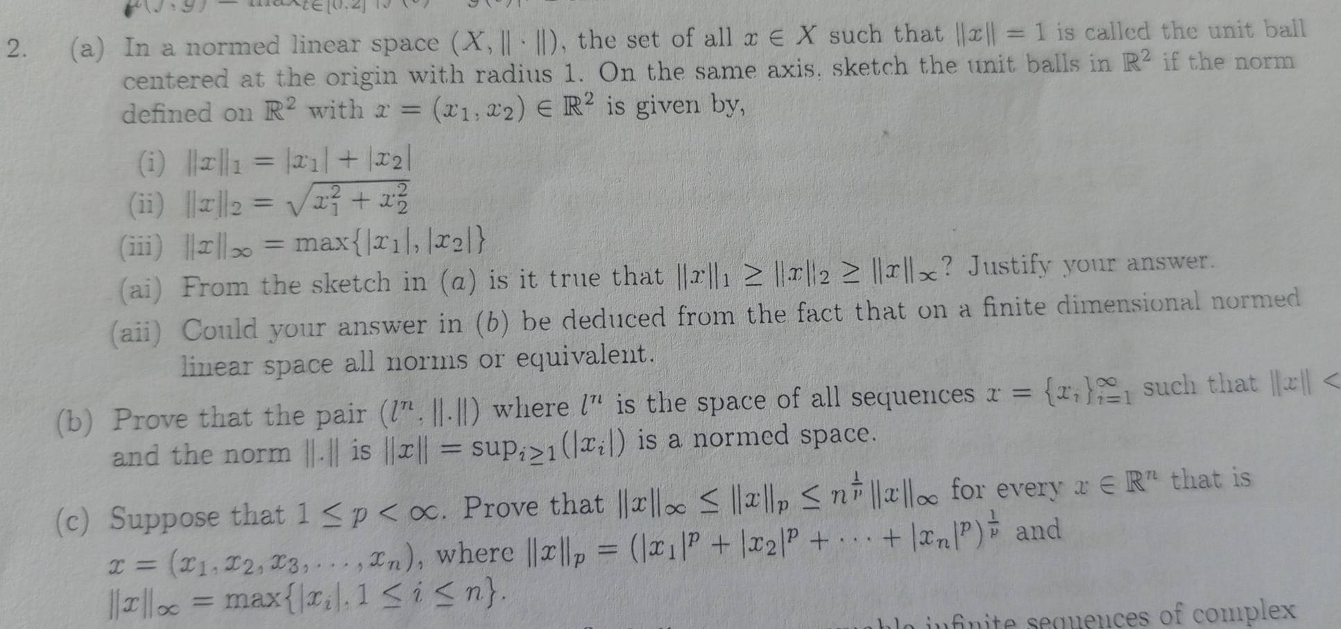 10/ 5
2. (a) In a normed linear space (X,||· ||) , the set of all x∈ X such that ||x||=1 is called the unit ball 
centered at the origin with radius 1. O_n the same axis, sketch the unit balls in R^2 if the norm
defined on R^2 with x=(x_1,x_2)∈ R^2 is given by,
(i) ||x||_1=|x_1|+|x_2|
(ii) ||x||_2=sqrt (x_1)^2+x_2^2
(iii) ||x||_∈fty =max |x_1|,|x_2|
(ai) From the sketch in (α) is it true that ||x||_1≥ ||x||_2≥ ||x||_x ? Justify your answer.
(aii) Could your answer in (b) be deduced from the fact that on a finite dimensional normed
linear space all norms or equivalent.
(b) Prove that the pair (l^n,||.||) where l^n is the space of all sequences x= x_i _(i=1)^(∈fty) such that ||x||
and the norm ||.|| is ||x||=sup_i≥ 1(|x_i|) is a normed space.
(c) Suppose that 1≤ p . Prove that ||x||_∈fty ≤ ||x||_p≤ n^(frac 1)p||x||_∈fty  for every x∈ R^n that is
x=(x_1,x_2,x_3,...,x_n) , where ||x||_p=(|x_1|^p+|x_2|^p+·s +|x_n|^p)^ 1/p  and
||x||_∈fty =max |x_i|,1≤ i≤ n .
in fn ite seguences of complex