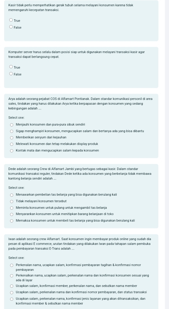 Kasir tidak perlu memperhatikan gerak tubuh selama melayani konsumen karena tidak
memengaruhi kecepatan transaksi.
True
False
Komputer server harus selalu dalam posisi siap untuk digunakan melayani transaksi kasir agar
transaksi dapat berlangsung cepat.
True
False
Arya adalah seoranq pejabat COS di Alfamart Pontianak. Dalam standar komunikasi personil di area
sales, tindakan yang harus dilakukan Arya ketika berpapasan dengan konsumen yang sedang
kebingungan adalah ....
Select one:
Menjauhi konsumen dan pura-pura sibuk sendiri
Sigap menghampiri konsumen, mengucapkan salam dan bertanya ada yang bisa dibantu
Memberikan senyum dari kejauhan
Melewati konsumen dan tetap melakukan display produk
Kontak mata dan mengucapkan salam kepada konsumen
Dede adalah seorang Crew di Alfamart Jambi yang bertugas sebagai kasir. Dalam standar
komunikasi transaksi reguler, tindakan Dede ketika ada konsumen yang berbelanja tidak membawa
kantong belanja sendiri adalah ....
Select one:
Menawarkan pembelian tas belanja yang bisa digunakan berulang kali
Tidak melayani konsumen tersebut
Meminta konsumen untuk pulang untuk mengambil tas belanja
Menyarankan konsumen untuk menitipkan barang belanjaan di toko
Memaksa konsumen untuk membeli tas belanja yang bisa digunakan berulang kali
Iwan adalah seorang crew Alfamart. Saat konsumen ingin membayar produk online yang sudah dia
pesan di aplikasi E commerce, urutan tindakan yang dilakukan Iwan pada tahapan salam pembuka
pada pembayaran transaksi E-Trans adalah ....
Select one:
Perkenalan nama, ucapkan salam, konfırmasi pembayaran tagihan & konfırmasi nomor
pembayaran
Perkenalkan nama, ucapkan salam, perkenalan nama dan konfirmasi konsumen sesuai yang
ada di layar
Ucapkan salam, konfirmasi member, perkenalan nama, dan sebutkan nama member
Ucapkan salam, perkenalan nama dan konfirmasi nomor pembayaran, dan status transaksi
Ucapkan salam, perkenalan nama, konfırmasi jenis layanan yang akan ditransaksikan, dan
konfirmasi member & sebutkan nama member