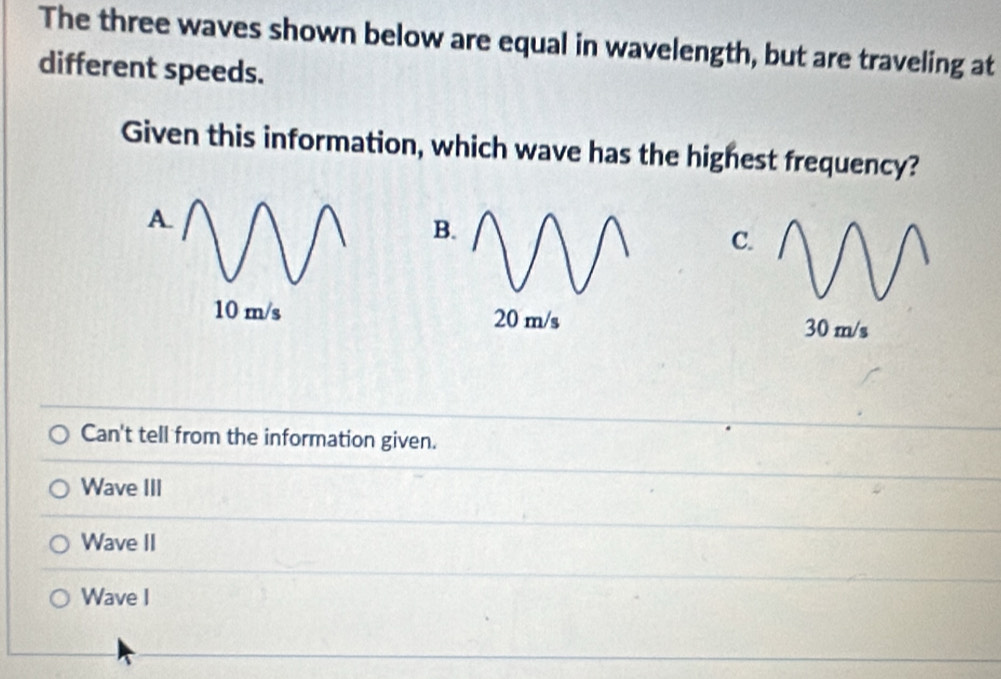 The three waves shown below are equal in wavelength, but are traveling at
different speeds.
Given this information, which wave has the highest frequency?
A.
B.
C.
10 m/s 20 m/s 30 m/s
Can't tell from the information given.
Wave III
Wave II
Wave I