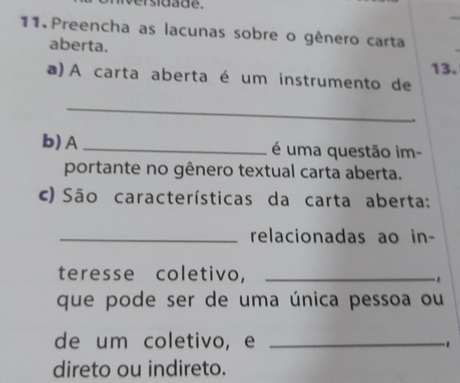 ersidade. 
11. Preencha as lacunas sobre o gênero carta 
aberta. 
13. 
a)A carta aberta é um instrumento de 
_ 
. 
b) A_ é uma questão im- 
portante no gênero textual carta aberta. 
c) São características da carta aberta: 
_relacionadas ao in- 
teresse coletivo,_ 
. 
que pode ser de uma única pessoa ou 
de um coletivo, e_ 
direto ou indireto.