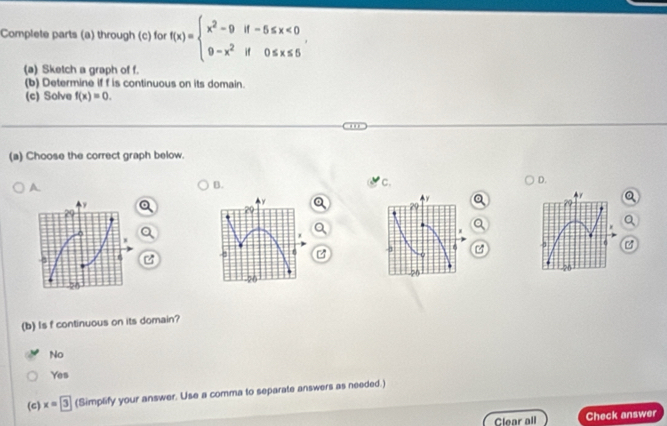 Complete parts (a) through (c) for f(x)=beginarrayl x^2-9if-5≤ x<0 9-x^2if0≤ x≤ 5endarray.. 
(a) Sketch a graph of f.
(b) Determine if f is continuous on its domain.
(c) Solve f(x)=0. 
(a) Choose the correct graph below.
A
B.
C.
D.
y
r
Q
C 4 6 - 1 6
56
(b) Is f continuous on its domain?
No
Yes
(c) x=3 (Simplify your answer. Use a comma to separate answers as needed.)
Clear all Check answer