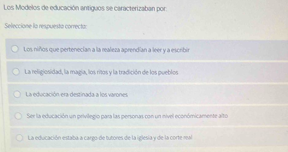 Los Modelos de educación antiguos se caracterizaban por:
Seleccione la respuesta correcta:
Los niños que pertenecían a la realeza aprendían a leer y a escribir
La religiosidad, la magia, los ritos y la tradición de los pueblos
La educación era destinada a los varones
Ser la educación un privilegio para las personas con un nivel económicamente alto
La educación estaba a cargo de tutores de la iglesia y de la corte real