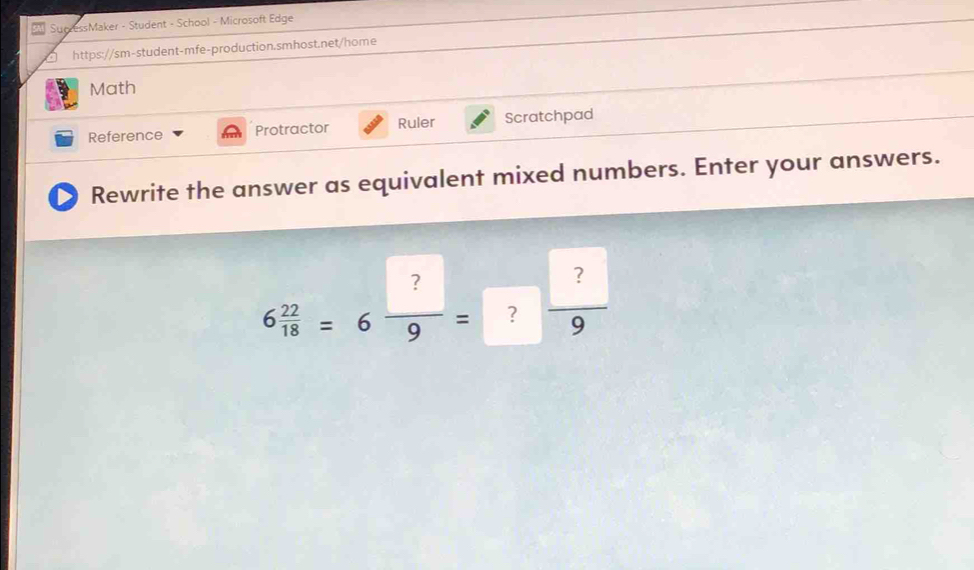 SucressMaker - Student - School - Microsoft Edge 
https://sm-student-mfe-production.smhost.net/home 
Math 
Reference Protractor Ruler Scratchpad 
Rewrite the answer as equivalent mixed numbers. Enter your answers.
6 22/18 =6 ?/9 =? ?/9 