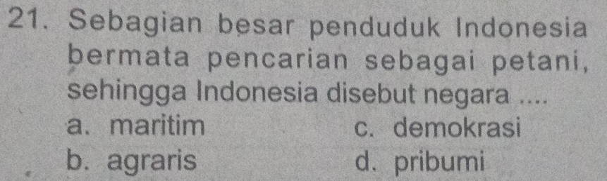 Sebagian besar penduduk Indonesia
bermata pencarian sebagai petani,
sehingga Indonesia disebut negara ....
a. maritim c. demokrasi
b. agraris d.pribumi