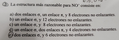 La estructura más razonable para NO^+ consiste en:
a) dos enlaces σ, un enlace π, y 8 electrones no enlazantes.
b) un enlace σ, y 12 electrones no enlazantes.
c) un enlace σ, y 8 electrones no enlazantes.
d) un enlace σ, dos enlaces π, y 4 electrones no enlazantes.
e) dos enlaces σ, y 6 electrones no enlazantes.