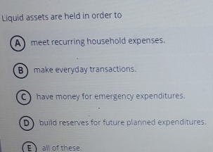 Liquid assets are held in order to
A meet recurring household expenses.
B) make everyday transactions.
C have money for emergency expenditures.
D build reserves for future planned expenditures.
E all of these.