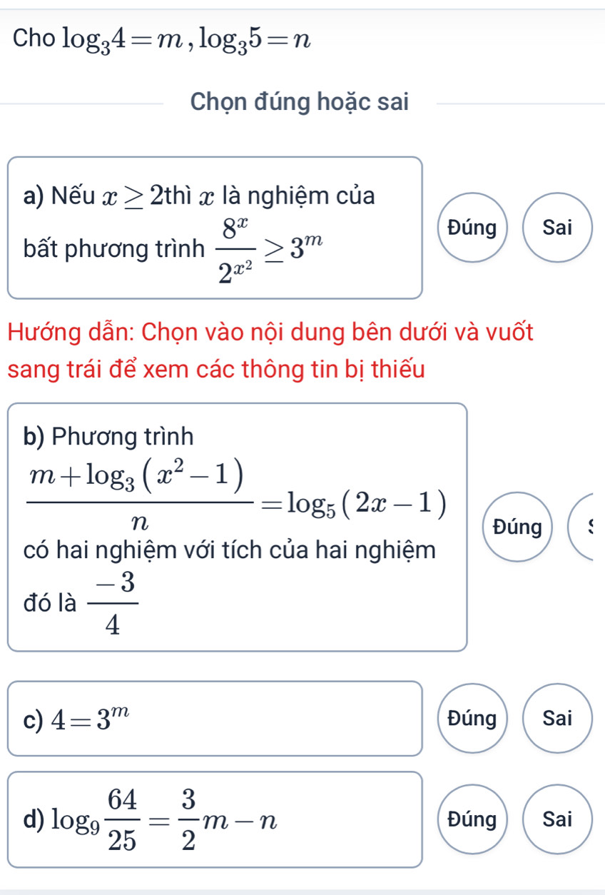 Cho log _34=m, log _35=n
Chọn đúng hoặc sai
a) Nếu x≥ 2thix là nghiệm của
bất phương trình frac 8^x2^(x^2)≥ 3^m
Đúng Sai
Hướng dẫn: Chọn vào nội dung bên dưới và vuốt
sang trái để xem các thông tin bị thiếu
b) Phương trình
frac m+log _3(x^2-1)n=log _5(2x-1)
Đúng
có hai nghiệm với tích của hai nghiệm
đó là  (-3)/4 
c) 4=3^m Đúng Sai
d) log _9 64/25 = 3/2 m-n Đúng Sai