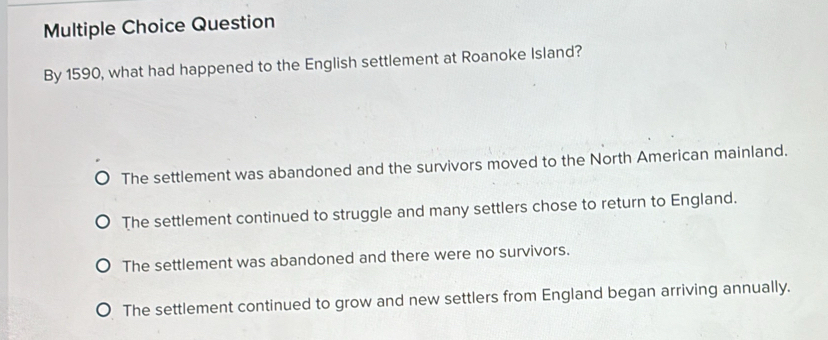 Question
By 1590, what had happened to the English settlement at Roanoke Island?
The settlement was abandoned and the survivors moved to the North American mainland.
The settlement continued to struggle and many settlers chose to return to England.
The settlement was abandoned and there were no survivors.
The settlement continued to grow and new settlers from England began arriving annually.