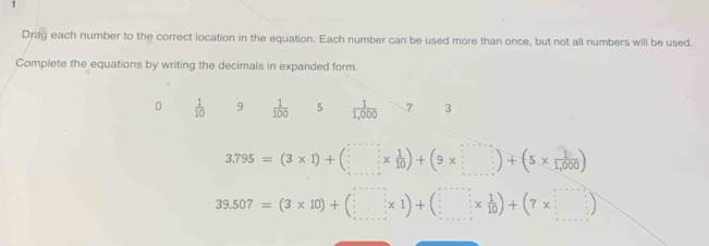 Drag each number to the correct location in the equation. Each number can be used more than once, but not all numbers will be used. 
Complete the equations by writing the decimals in expanded form.
0  1/10  9  1/100  5  1/1,000  7 3
3.795=(3* 1)+(□ *  1/10 )+(9* □ )+(5*  1/1,000 )
39.507=(3* 10)+(□ * 1)+(□ *  1/10 )+(7* □ )