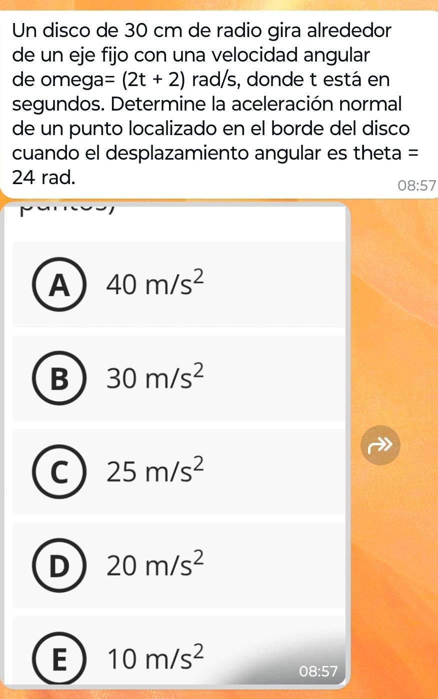 Un disco de 30 cm de radio gira alrededor
de un eje fijo con una velocidad angular
de ome ga=(2t+2) rad/s, donde t está en
segundos. Determine la aceleración normal
de un punto localizado en el borde del disco
cuando el desplazamiento angular es theta =
24 rad.
08:57
A 40m/s^2
B 30m/s^2
C 25m/s^2
D 20m/s^2
E 10m/s^2
08:57