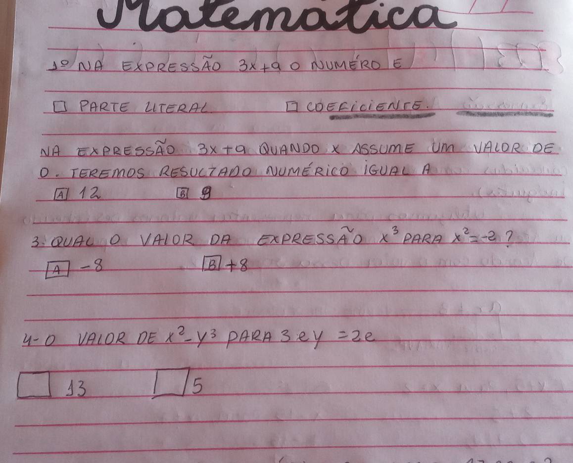 latematica 
10 NA EXPRESSAD 3x+9 O NUMERO E 
PARTE LTERAL CDEFIciENFE. 
NA ExPRESSRO 3x+9 QUANDO X ASSUmE Um VALOR DE 
O. TEREMDS RESUCTADO NUMERICD ¡GUAL A 
A12 9 
3.: QUAL O VAIOR OA ExPRESSAO x^3 PARA x^2=-2 7
boxed A-8
boxed B+8
4-0 VAIOR DE x^2-y^3 PARA 3ey=2e
11
13
15