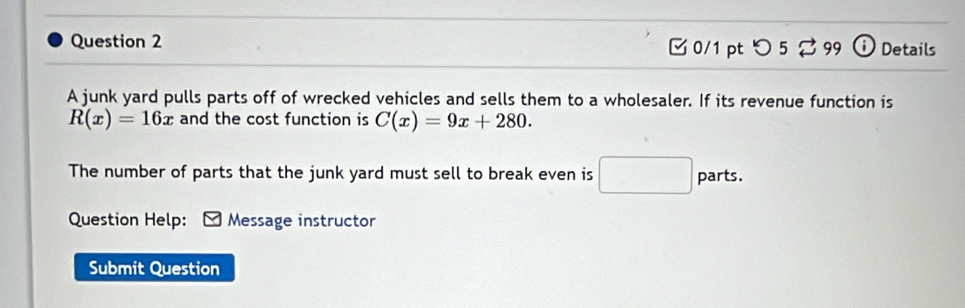 つ 5 ♂ 99 i Details 
A junk yard pulls parts off of wrecked vehicles and sells them to a wholesaler. If its revenue function is
R(x)=16x and the cost function is C(x)=9x+280. 
The number of parts that the junk yard must sell to break even is □  parts. 
_  
Question Help: Message instructor 
Submit Question