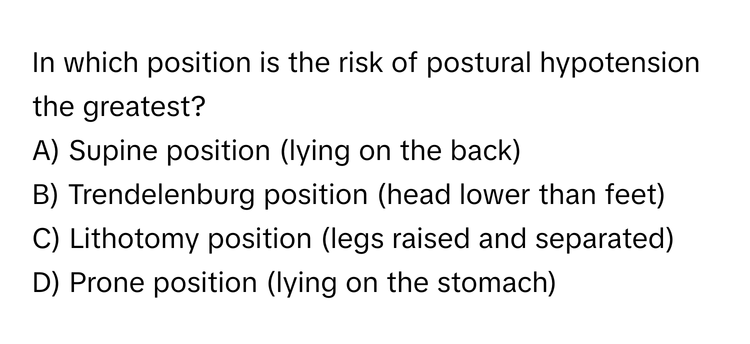 In which position is the risk of postural hypotension the greatest?

A) Supine position (lying on the back)
B) Trendelenburg position (head lower than feet)
C) Lithotomy position (legs raised and separated)
D) Prone position (lying on the stomach)