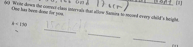 [1] 
(c) Write down the correct class intervals that allow Samira to record every child’s height. 
One has been done for you. 
_
h<150</tex> 
_ 
_ 
[1]