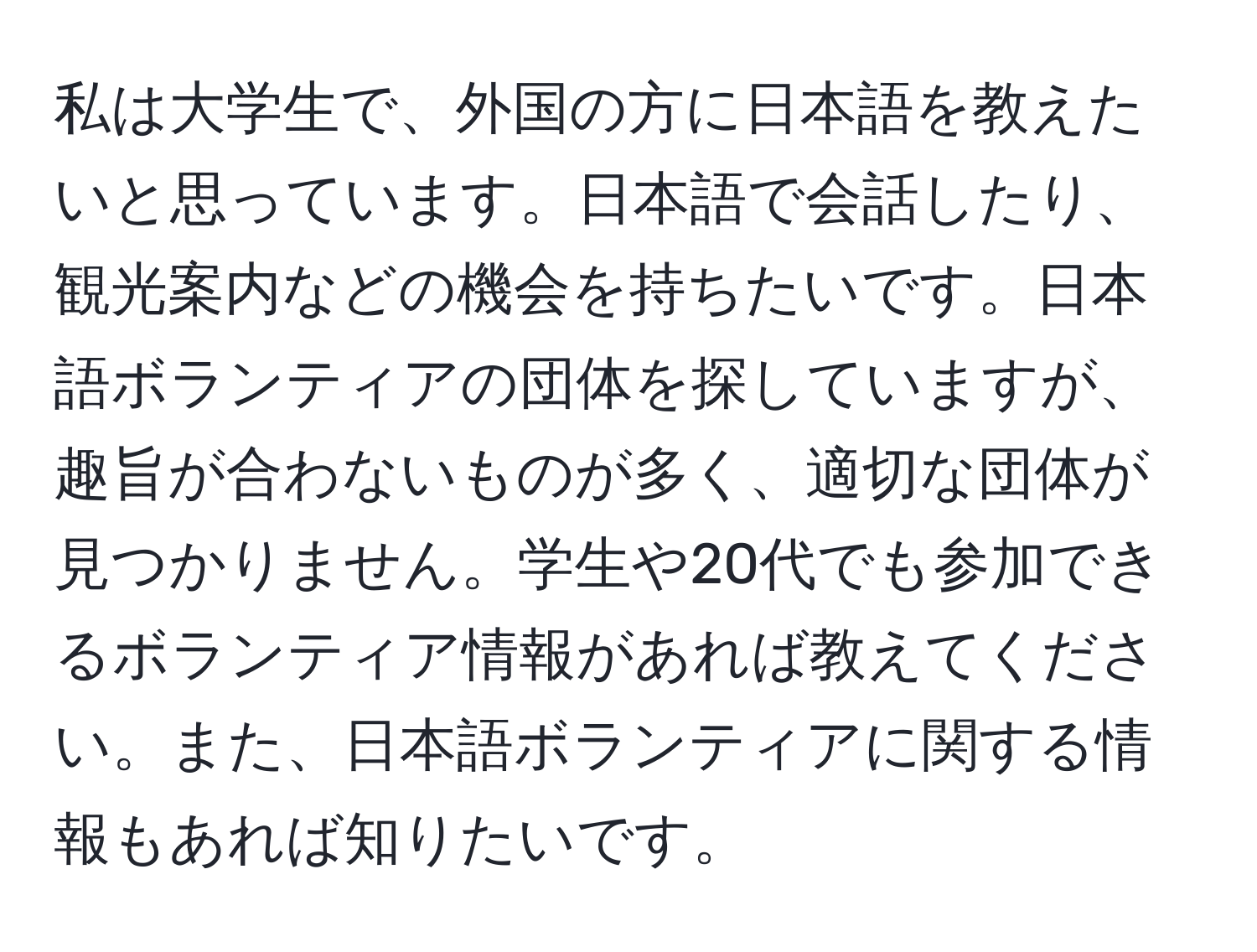 私は大学生で、外国の方に日本語を教えたいと思っています。日本語で会話したり、観光案内などの機会を持ちたいです。日本語ボランティアの団体を探していますが、趣旨が合わないものが多く、適切な団体が見つかりません。学生や20代でも参加できるボランティア情報があれば教えてください。また、日本語ボランティアに関する情報もあれば知りたいです。