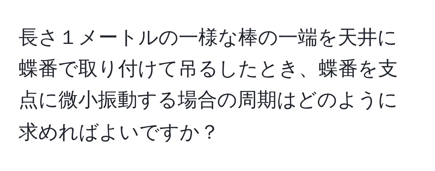 長さ１メートルの一様な棒の一端を天井に蝶番で取り付けて吊るしたとき、蝶番を支点に微小振動する場合の周期はどのように求めればよいですか？