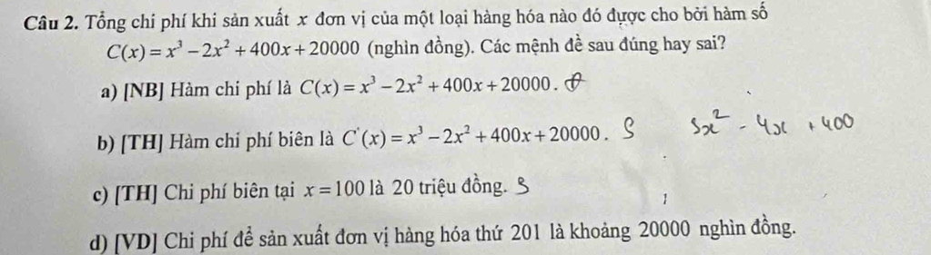 Tổng chi phí khi sản xuất x đơn vị của một loại hàng hóa nào đó đựợc cho bởi hàm số
C(x)=x^3-2x^2+400x+20000 (nghìn đồng). Các mệnh đề sau đúng hay sai?
a) [NB] Hàm chi phí là C(x)=x^3-2x^2+400x+20000.
b) [TH] Hàm chỉ phí biên là C'(x)=x^3-2x^2+400x+20000.
c) [TH] Chi phí biên tại x=100 là 20 triệu đồng.
d) [VD] Chi phí để sản xuất đơn vị hàng hóa thứ 201 là khoảng 20000 nghìn đồng.