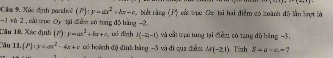 (-5x)
Câu 9. Xác định parabol (P): y=ax^2+bx+c r, biết rằng (P) cắt trục Ox tại hai điểm có hoành độ lần lượt là
-1 và 2, cắt trục Oy tại điểm có tung độ bằng -2. 
Câu 10. Xác định (P): y=ax^2+bx+c , có đỉnh I(-2;-1) và cắt trục tung tại điểm có tung độ bằng −3. 
Câu 11..(P):y=ax^2-4x+c có hoành độ đỉnh bằng -3 và đi qua điểm M(-2;1). Tính S=a+c.= ?