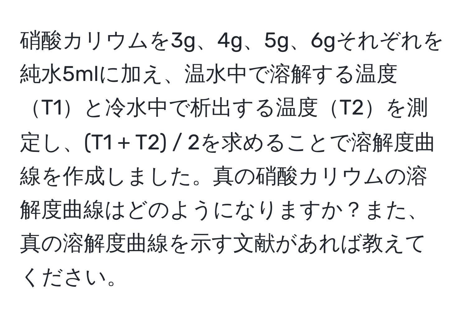 硝酸カリウムを3g、4g、5g、6gそれぞれを純水5mlに加え、温水中で溶解する温度T1と冷水中で析出する温度T2を測定し、(T1 + T2) / 2を求めることで溶解度曲線を作成しました。真の硝酸カリウムの溶解度曲線はどのようになりますか？また、真の溶解度曲線を示す文献があれば教えてください。