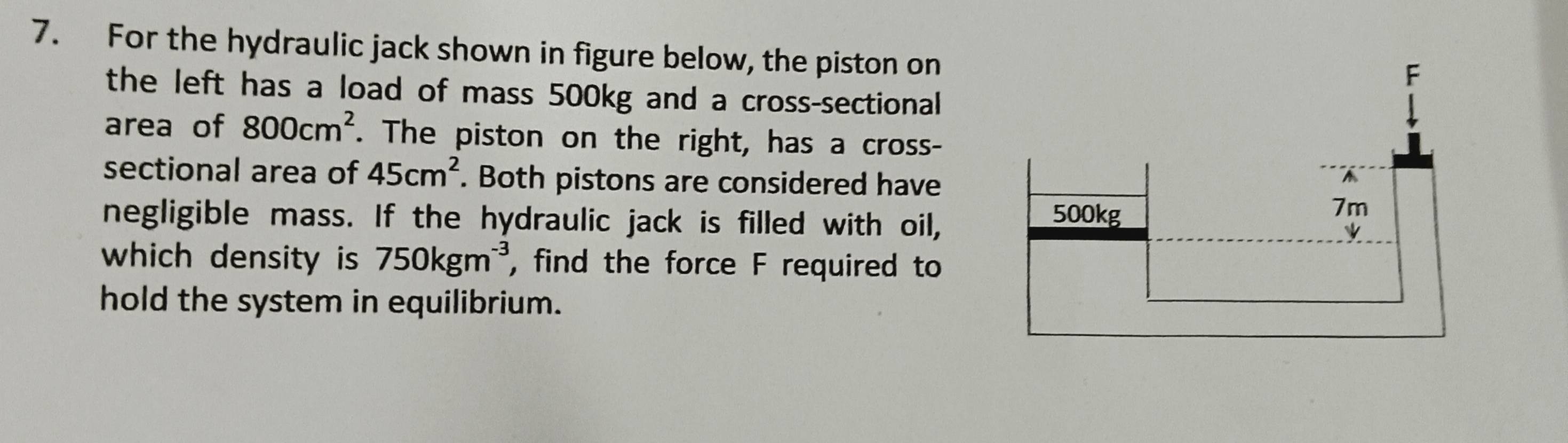 For the hydraulic jack shown in figure below, the piston on 
the left has a load of mass 500kg and a cross-sectional 
area of 800cm^2. The piston on the right, has a cross- 
sectional area of 45cm^2. Both pistons are considered have 
negligible mass. If the hydraulic jack is filled with oil, 
which density is 750kgm^(-3) , find the force F required to 
hold the system in equilibrium.
