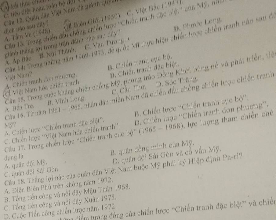 A kết thúc chiến
C tiêu điệt hoàn toàn bộ đội V
Câu 12. Quân dân Việt Nam đã giành quycn
A. Tâm Vu (1948) Bỉ Biên Giới (1950). C. Việt Bắc (1947),
Câu 13. Trong chiến đầu chống chiến lược ''Chiến tranh đặc biệt'' của Mỹ, nhấ
dịch não sau đây?
D. Phước Long.
Câu 14: Trong những năm C. để quốc Mĩ thực hiện chiến lược chiến tranh nào sau đi
giành thắng lợi trong trận đánh nào sau đây
Á. Áp Bắc. B. Núi Thành, 1969-1973 C. Vạn Tường
A Chiến tranh đơn phương, B. Chiến tranh cục bộ.
Việt Nam?
Cầu 15. Trong cuộc kháng chiến chống Mỹ, phong trào Đồng Khởi bùng nổ và phát triển, tế
Ở Việt Nam hóa chiến tranh. D. Chiến tranh đặc biệt.
A. Bến Tre. B. Vĩnh Long, C. Cần Thơ, D. Sóc Trăng,
Câu 16. Từ năm 1961-1965 A nhân dân miền Nam đã chiến đấu chống chiến lược chiến tranh
A. Chiến lược ''Chiến tranh đặc biệt''. B. Chiến lược ''Chiến tranh cục 66.
C. Chiến lược ''Việt Nam hóa chiến tranh''. D. Chiến lược 'Chiến tranh đơn phương”.
Mỹ ?
Câu 17. Trong chiến lược ''Chiến tranh cục bộ'' (1965-1968) ,  ực lượng tham chiến chủ
A. quân đội Mỹ. B. quân đồng minh của Mỹ.
dụng là
C. quân đội Sài Gòn. D. quân đội Sài Gòn và cổ vấn Mỹ.
Câu 18. Thắng lợi nào của quân dân Việt Nam buộc Mỹ phải ký Hiệp định Pa-ri?
A. Điện Biên Phủ trên không năm 1972.
B. Tổng tiến công và nổi dậy Mậu Thân 1968.
C. Tổng tiến công và nổi dậy Xuân 1975.
điểm tượng đồng của chiến lược “Chiến tranh đặc biệt” và chiến
D. Cuộc Tiến công chiến lược năm 1972.