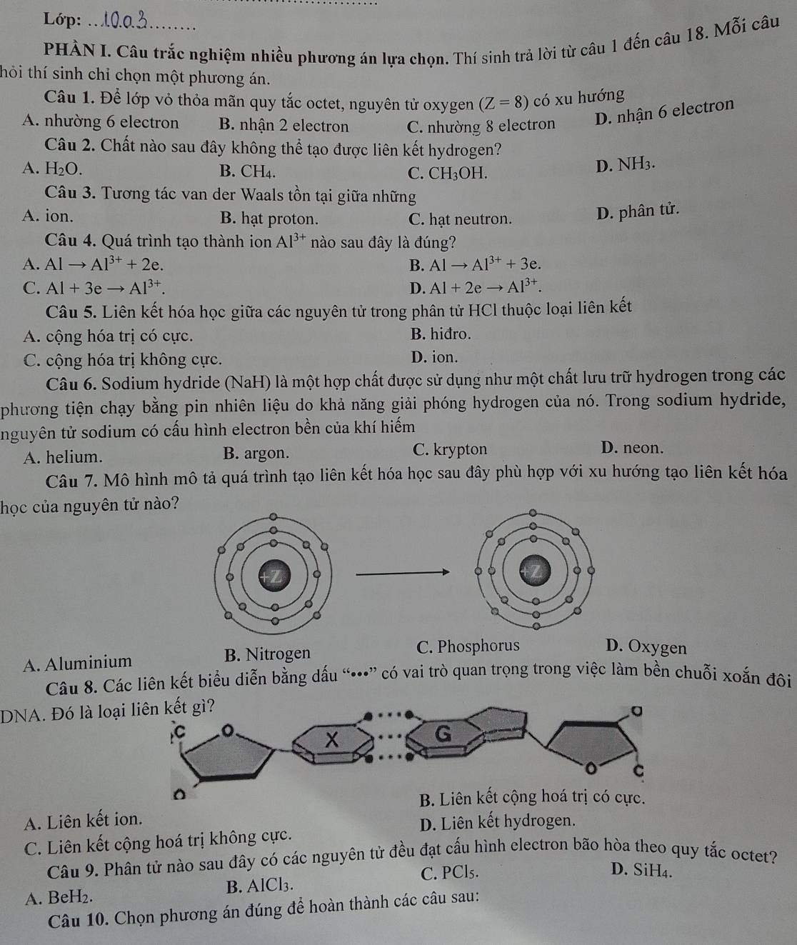 Lớp:
PHẢN I. Câu trắc nghiệm nhiều phương án lựa chọn. Thí sinh trả lời từ câu 1 đến câu 18. Mỗi câu
thỏi thí sinh chỉ chọn một phương án.
Câu 1. Để lớp vỏ thỏa mãn quy tắc octet, nguyên tử oxygen (Z=8) có xu hướng
A. nhường 6 electron B. nhận 2 electron C. nhường 8 electron
D. nhận 6 electron
Câu 2. Chất nào sau đây không thể tạo được liên kết hydrogen?
A. H_2O. B. CH_4. C. CH_3OH.
D. NH_3.
Câu 3. Tương tác van der Waals tồn tại giữa những
A. ion. B. hạt proton. C. hạt neutron.
D. phân tử.
Câu 4. Quá trình tạo thành ion Al^(3+) nào sau đây là đúng?
A. Alto Al^(3+)+2e. B. Alto Al^(3+)+3e.
C. Al+3eto Al^(3+). D. Al+2eto Al^(3+).
Câu 5. Liên kết hóa học giữa các nguyên tử trong phân tử HCl thuộc loại liên kết
A. cộng hóa trị có cực. B. hiđro.
C. cộng hóa trị không cực. D. ion.
Câu 6. Sodium hydride (NaH) là một hợp chất được sử dụng như một chất lưu trữ hydrogen trong các
phương tiện chạy bằng pin nhiên liệu do khả năng giải phóng hydrogen của nó. Trong sodium hydride,
nguyên tử sodium có cấu hình electron bền của khí hiếm
A. helium. B. argon. C. krypton
D. neon.
Câu 7. Mô hình mô tả quá trình tạo liên kết hóa học sau đây phù hợp với xu hướng tạo liên kết hóa
học của nguyên tử nào?
A. Aluminium B. Nitrogen
C. Phosphorus D. Oxygen
Câu 8. Các liên kết biểu diễn bằng dấu “•” có vai trò quan trọng trong việc làm bền chuỗi xoắn đôi
DNA. Đó là loạ
A. Liên kết ion.
D. Liên kết hydrogen.
C. Liên kết cộng hoá trị không cực.
Câu 9. Phân tử nào sau đây có các nguyên tử đều đạt cấu hình electron bão hòa theo quy tắc octet?
A. BeH₂. B. AlCl₃. C. PCl₅.
D. SiH₄.
Câu 10. Chọn phương án đúng để hoàn thành các câu sau: