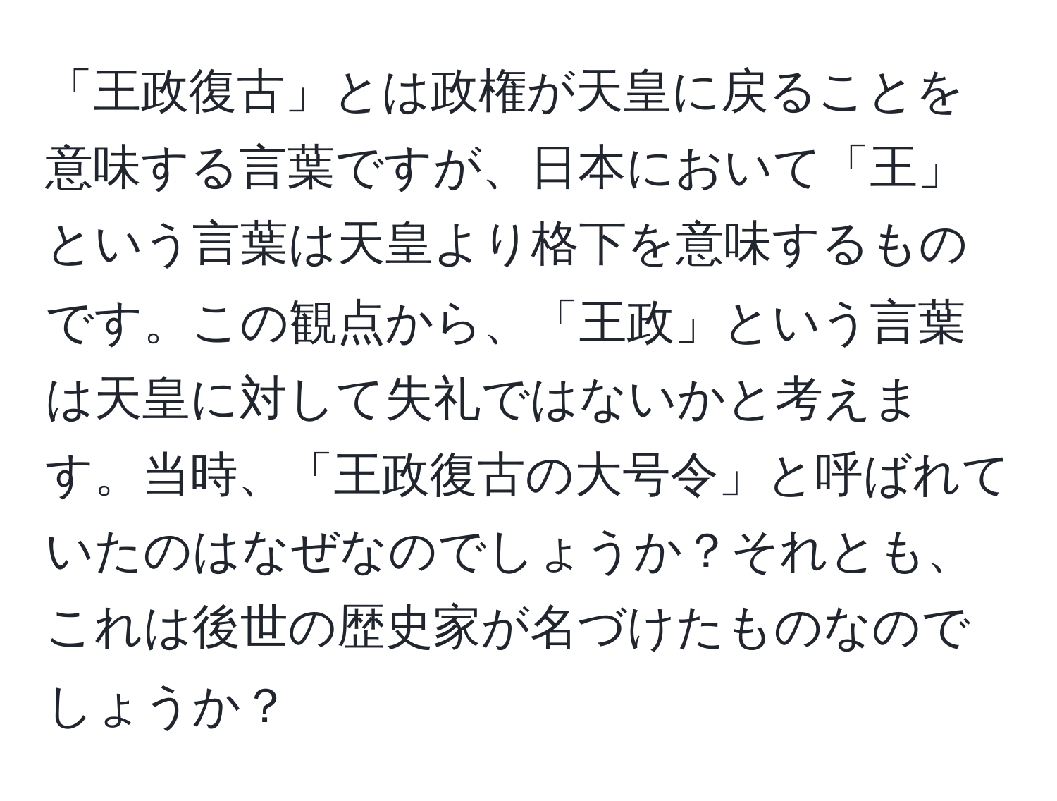 「王政復古」とは政権が天皇に戻ることを意味する言葉ですが、日本において「王」という言葉は天皇より格下を意味するものです。この観点から、「王政」という言葉は天皇に対して失礼ではないかと考えます。当時、「王政復古の大号令」と呼ばれていたのはなぜなのでしょうか？それとも、これは後世の歴史家が名づけたものなのでしょうか？