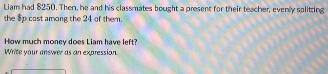 Liam had $250. Then, he and his classmates bought a present for their teacher, evenly splitting 
the $p cost among the 24 of them. 
How much money does Liam have left? 
Write your answer as an expression.