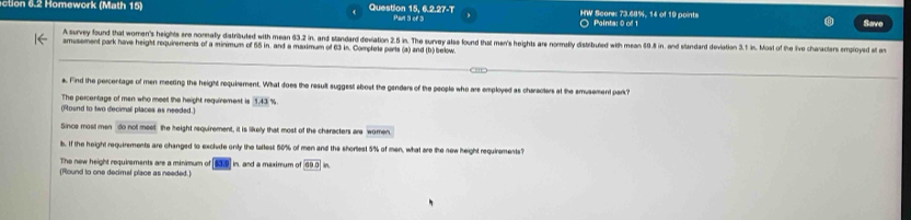 otion 6.2 Homework (Math 15) Question 15, 6.2.27-T Part 3 of 3 HW Score: 73.68%, 14 of 19 points 
○ Paints: 0 of 1 Save 
A survey found that women's heights are nornally diatributed with mean 63.2 in, and standard deviation 2.5 in. The survey als found that men's heights are normatly distribued with mean 69.8 in, and standard deviation 3.1 in. Most of the live charactars employed at a 
amusement park have height requirements of a minimum of 55 in. and a maximum of 63 in. Complole parts (a) and (b) below. 
s. Find the percentage of men meeting the height requirement. What does the result suggest abost the genders of the people who are employed as characters at the smusement park? 
The percentage of men who meet the height requiremest is 1.43
(Round to two decimal places as needed.) 
Since most men do not meet the height requirement, it is likely that most of the characters are women 
b. If the height requirements are changed to exclude only the tallest 50% of men and the shorlest 5% of men, what are the new height requirements? 
The new height requirements are a minimum of [637] in, and a maximum of 69.0 in. 
(Round to one decimal place as needed.)