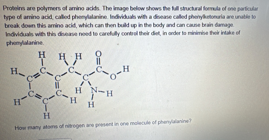 Proteins are polymers of amino acids. The image below shows the full structural formula of one particular
type of amino acid, called phenylalanine. Individuals with a disease called phenylketonuria are unable to
break down this amino acid, which can then build up in the body and can cause brain damage.
Individuals with this disease need to carefully control their diet, in order to minimise their intake of
phenylalanine.
How many atoms of nitrogen are present in one molecule of phenylalanine?