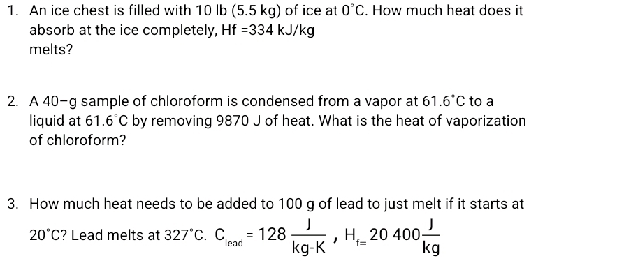 An ice chest is filled with 10 lb (5.5 kg) of ice at 0°C. How much heat does it 
absorb at the ice completely, Hf=334kJ/kg
melts? 
2. A 40-g sample of chloroform is condensed from a vapor at 61.6°C to a 
liquid at 61.6°C by removing 9870 J of heat. What is the heat of vaporization 
of chloroform? 
3. How much heat needs to be added to 100 g of lead to just melt if it starts at
20°C ? Lead melts at 327°C. C_lead=128 J/kg-K , H_f=20400 J/kg 