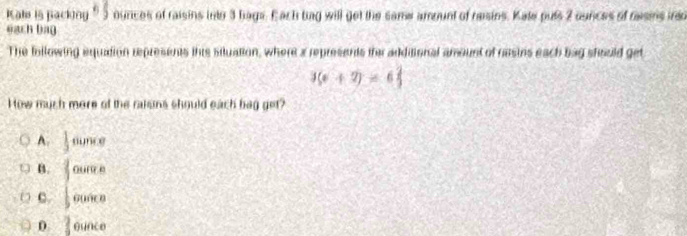 Kale is packing θ _j 9 ounces of raisins into 3 hags. Each bag will get the same amount of reisins. Kate puls 2 ounces of rasins ireo
each bag
The following equation represents this siluation, where a represents fe additional amount of nesins each bag should get
3(x+2)=6 2/3 
How much more of the raksns should each bag get?
A.  1/3 ounce
B. fourre
C. |0000
0 ? gunce