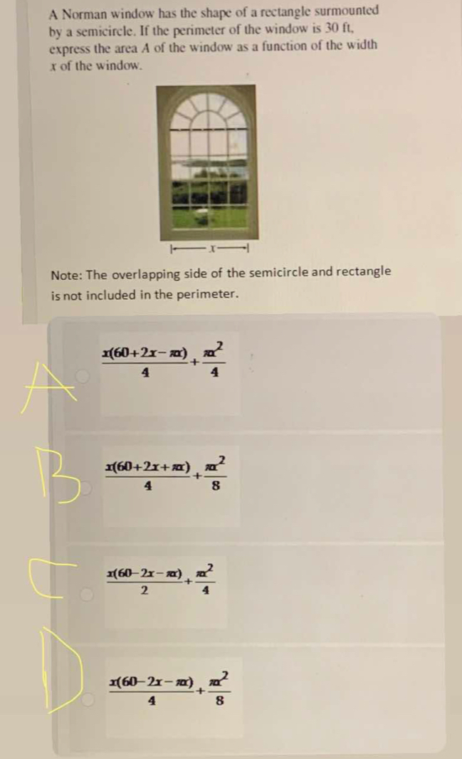 A Norman window has the shape of a rectangle surmounted
by a semicircle. If the perimeter of the window is 30 ft,
express the area A of the window as a function of the width
x of the window.
Note: The overlapping side of the semicircle and rectangle
is not included in the perimeter.
 (x(60+2x-π x))/4 + π x^2/4 
 (x(60+2x+π x))/4 + π x^2/8 
 (x(60-2x-π x))/2 + π x^2/4 
 (x(60-2x-π x))/4 + π x^2/8 