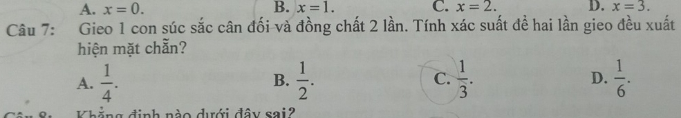 A. x=0. B. x=1. C. x=2. D. x=3. 
Câu 7: Gieo 1 con súc sắc cân đối và đồng chất 2 lần. Tính xác suất để hai lần gieo đều xuất
hiện mặt chẵn?
A.  1/4 .  1/2 . C.  1/3 . D.  1/6 . 
B.
K hẳng định nào dưới đây sai2